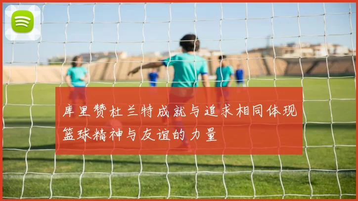 库里赞杜兰特成就与追求相同体现篮球精神与友谊的力量