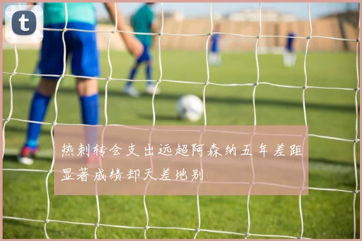 热刺转会支出远超阿森纳五年差距显著成绩却天差地别