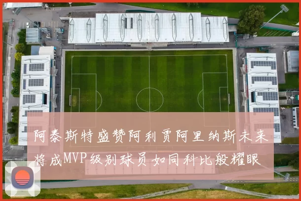 阿泰斯特盛赞阿利贾阿里纳斯未来将成MVP级别球员如同科比般耀眼