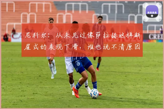 尼科尔：从未见过像萨拉赫这样断崖式的表现下滑，谁也说不清原因