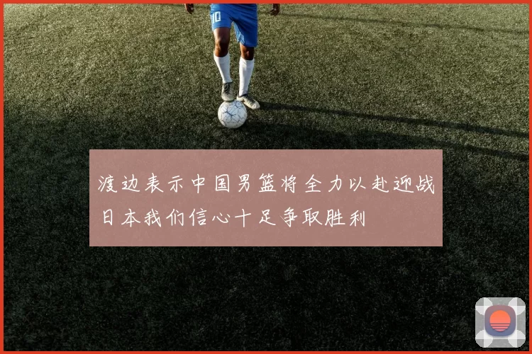 渡边表示中国男篮将全力以赴迎战日本我们信心十足争取胜利