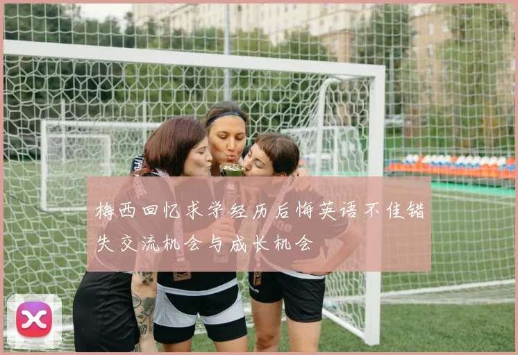 梅西回忆求学经历后悔英语不佳错失交流机会与成长机会