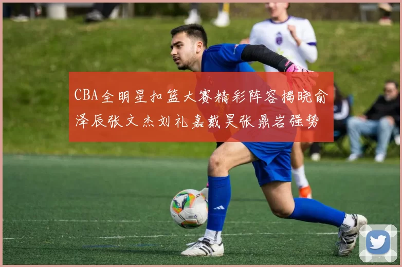 CBA全明星扣篮大赛精彩阵容揭晓俞泽辰张文杰刘礼嘉戴昊张鼎岩强势参赛
