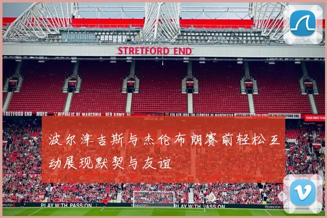 波尔津吉斯与杰伦布朗赛前轻松互动展现默契与友谊