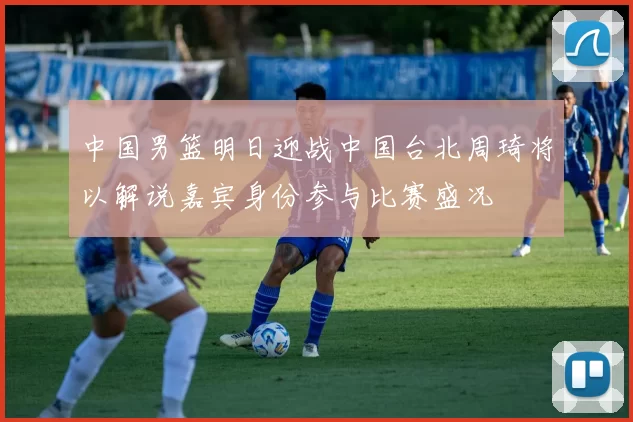 中国男篮明日迎战中国台北周琦将以解说嘉宾身份参与比赛盛况