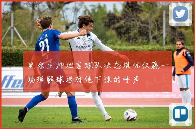 里尔主帅坦言球队状态堪忧仅赢一场理解球迷对他下课的呼声