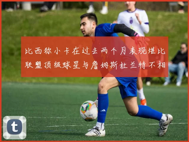 比西称小卡在过去两个月表现堪比联盟顶级球星与詹姆斯杜兰特不相上下