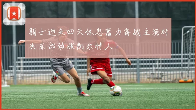 骑士迎来四天休息蓄力备战主场对决东部劲旅凯尔特人