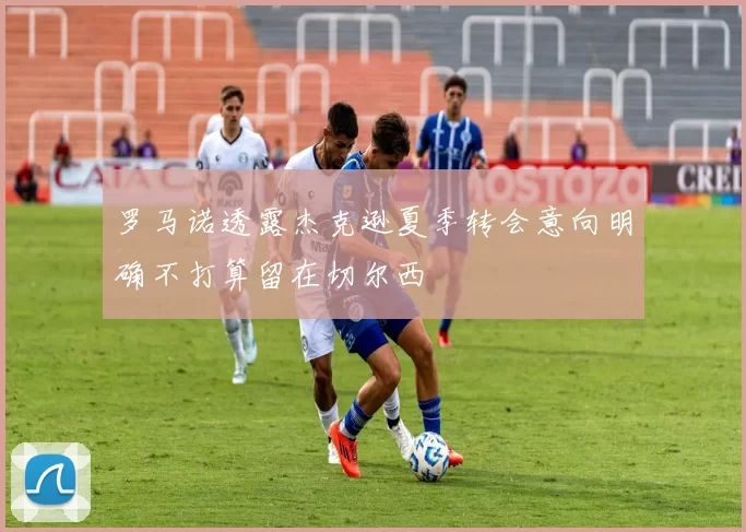 罗马诺透露杰克逊夏季转会意向明确不打算留在切尔西