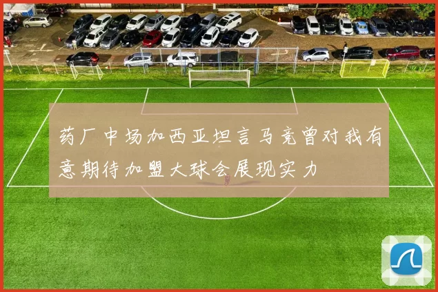药厂中场加西亚坦言马竞曾对我有意期待加盟大球会展现实力