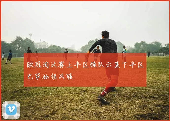欧冠淘汰赛上半区强队云集下半区巴萨独领风骚