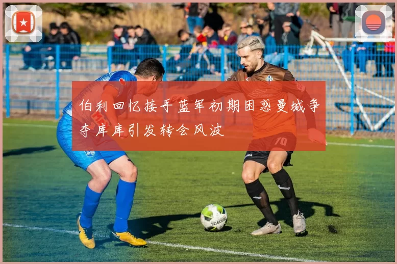 伯利回忆接手蓝军初期困惑曼城争夺库库引发转会风波