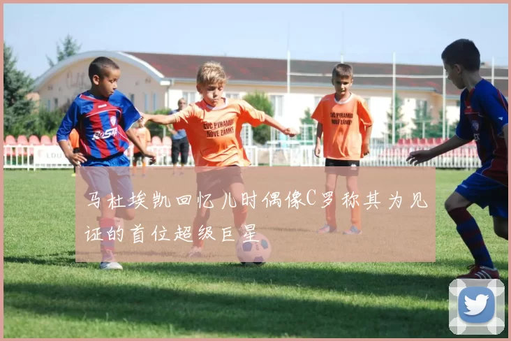 马杜埃凯回忆儿时偶像C罗称其为见证的首位超级巨星
