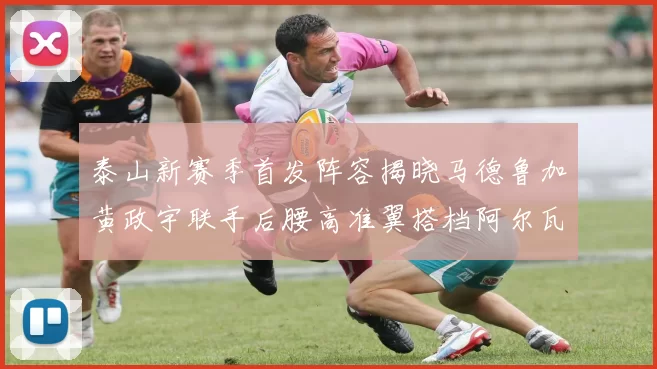 泰山新赛季首发阵容揭晓马德鲁加黄政宇联手后腰高准翼搭档阿尔瓦罗