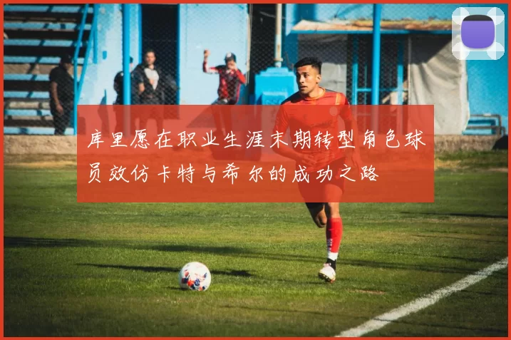 库里愿在职业生涯末期转型角色球员效仿卡特与希尔的成功之路