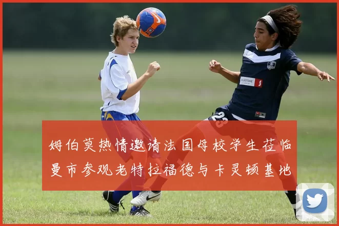 姆伯莫热情邀请法国母校学生莅临曼市参观老特拉福德与卡灵顿基地