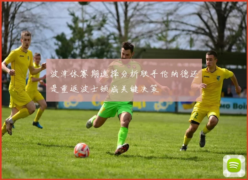 波津休赛期选择分析联手伦纳德还是重返波士顿成关键决策