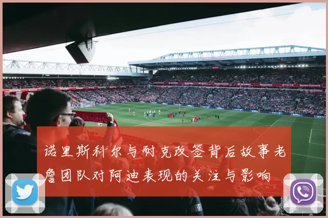 诺里斯科尔与耐克改签背后故事老詹团队对阿迪表现的关注与影响