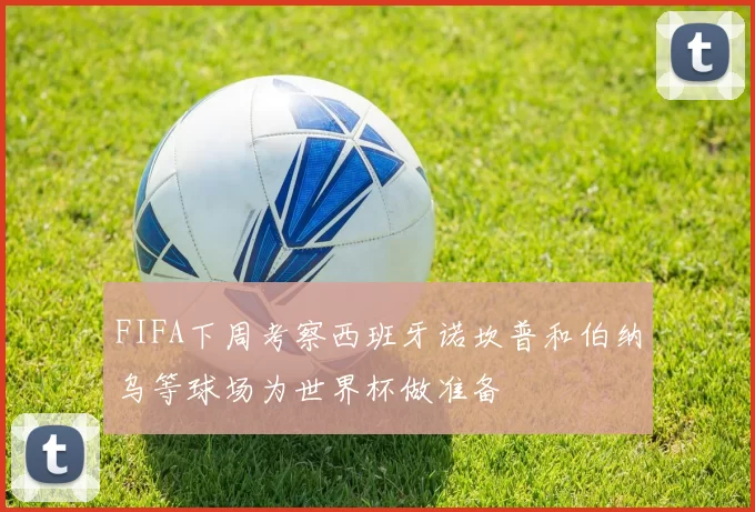 FIFA下周考察西班牙诺坎普和伯纳乌等球场为世界杯做准备