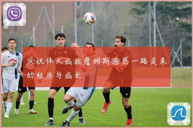 庆祝伟大成就詹姆斯感恩一路走来的经历与成长