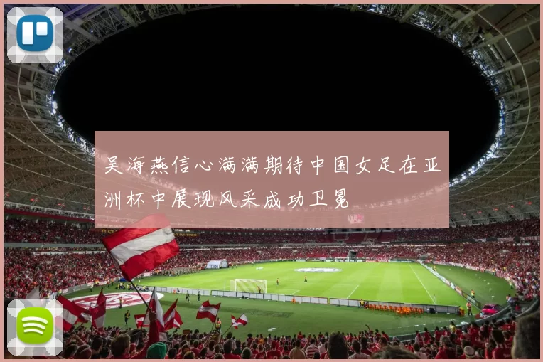 吴海燕信心满满期待中国女足在亚洲杯中展现风采成功卫冕