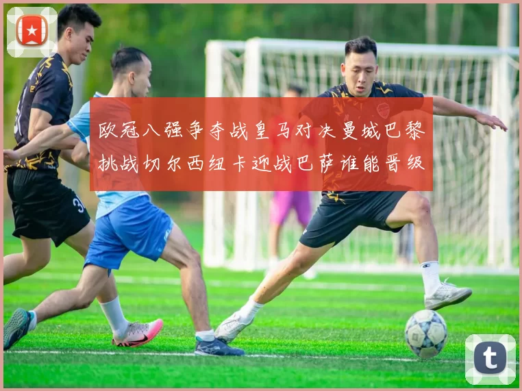 欧冠八强争夺战皇马对决曼城巴黎挑战切尔西纽卡迎战巴萨谁能晋级